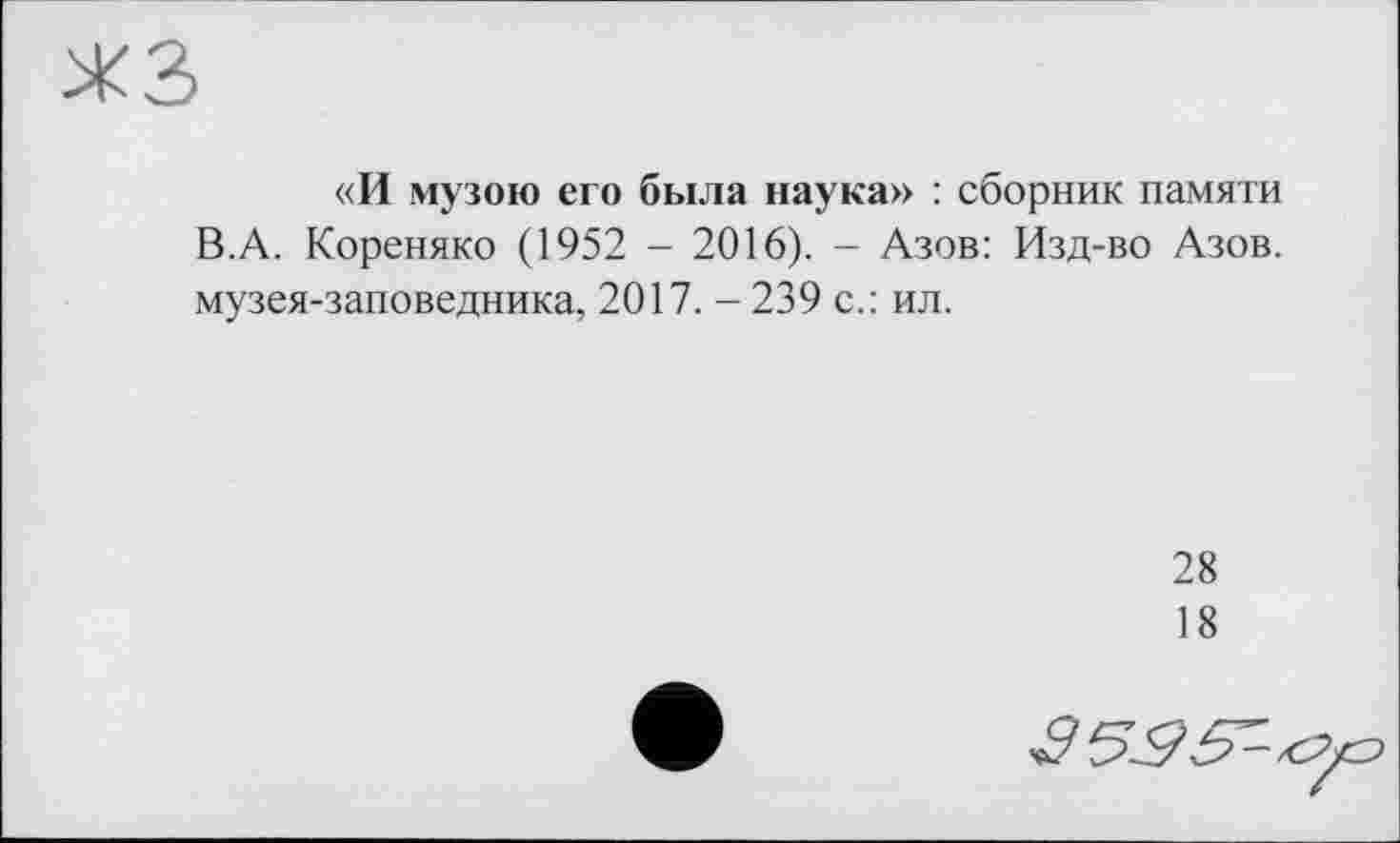 ﻿«И музою его была наука» : сборник памяти В.А. Кореняко (1952 - 2016). - Азов: Изд-во Азов, музея-заповедника, 2017. - 239 с.: ил.
28
18